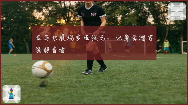 亚马尔展现多面技艺，化身黄潜客场静音者