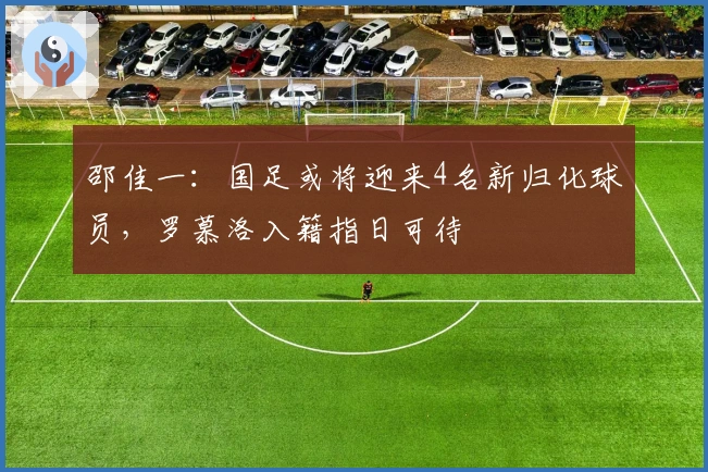 邵佳一：国足或将迎来4名新归化球员，罗慕洛入籍指日可待