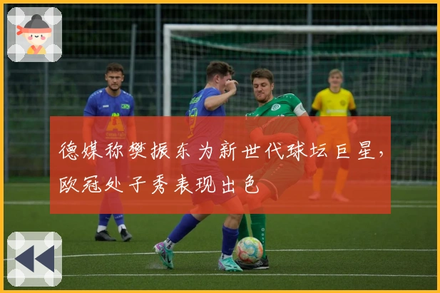 德媒称樊振东为新世代球坛巨星，欧冠处子秀表现出色