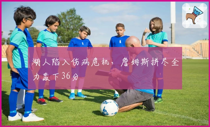 湖人陷入伤病危机，詹姆斯拼尽全力轰下36分