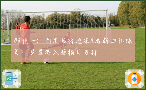 邵佳一：国足或将迎来4名新归化球员，罗慕洛入籍指日可待