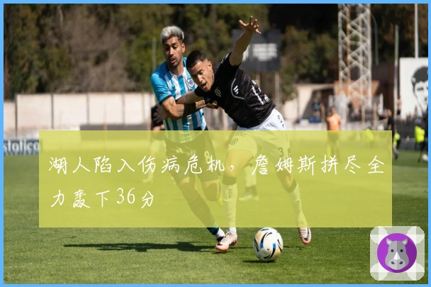 湖人陷入伤病危机，詹姆斯拼尽全力轰下36分