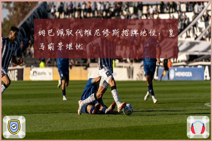 姆巴佩取代维尼修斯招牌地位，皇马前景堪忧