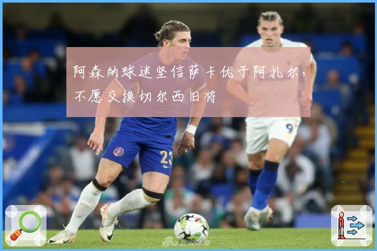 阿森纳球迷坚信萨卡优于阿扎尔，不愿交换切尔西旧将