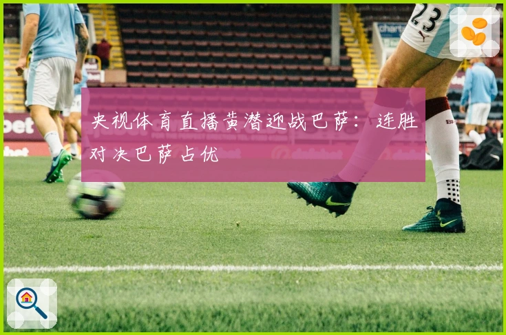 央视体育直播黄潜迎战巴萨：连胜对决巴萨占优