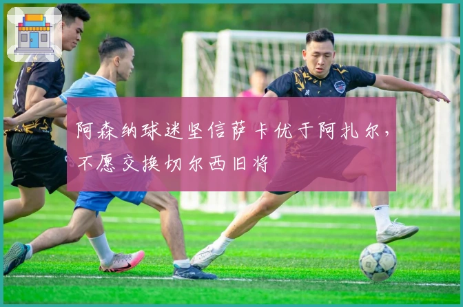 阿森纳球迷坚信萨卡优于阿扎尔，不愿交换切尔西旧将